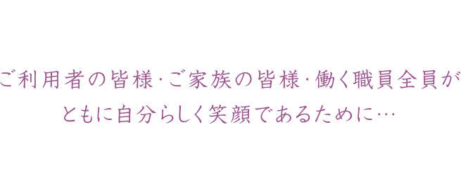 ご利用者の皆様・ご家族の皆様・働く職員全員がともに自分らしく笑顔であるために…