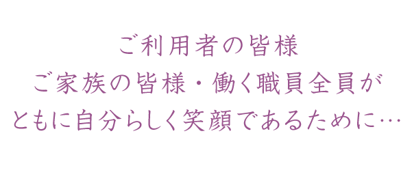 ご利用者の皆様・ご家族の皆様・働く職員全員がともに自分らしく笑顔であるために…